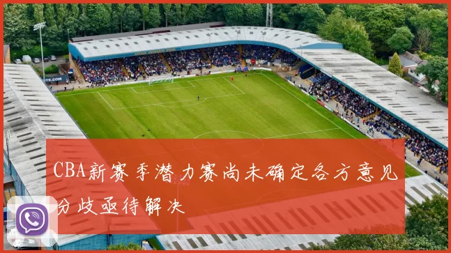 CBA新赛季潜力赛尚未确定各方意见分歧亟待解决