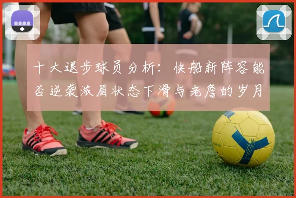 十大退步球员分析：快船新阵容能否逆袭浓眉状态下滑与老詹的岁月流逝
