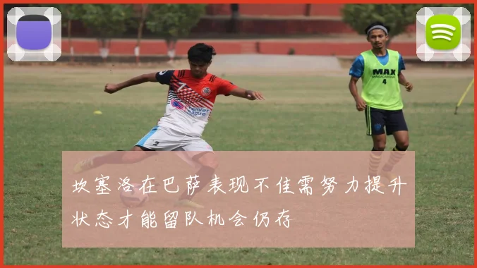 坎塞洛在巴萨表现不佳需努力提升状态才能留队机会仍存