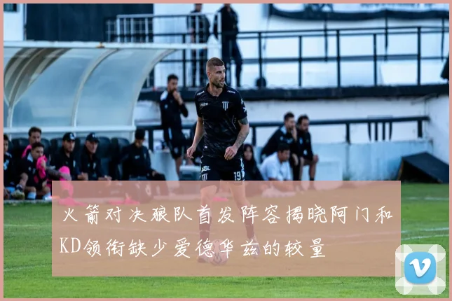 火箭对决狼队首发阵容揭晓阿门和KD领衔缺少爱德华兹的较量