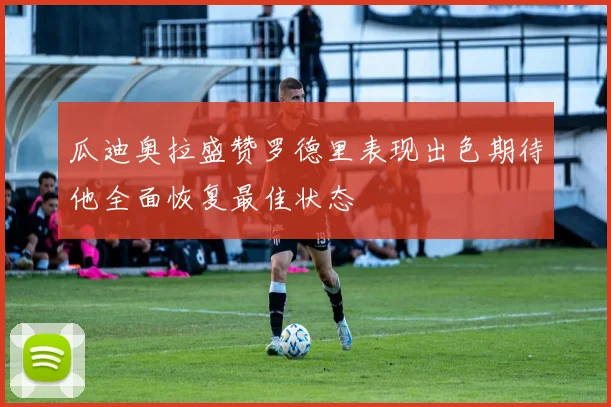 瓜迪奥拉盛赞罗德里表现出色期待他全面恢复最佳状态