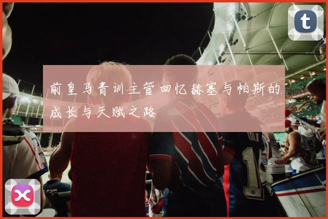前皇马青训主管回忆赫塞与帕斯的成长与天赋之路