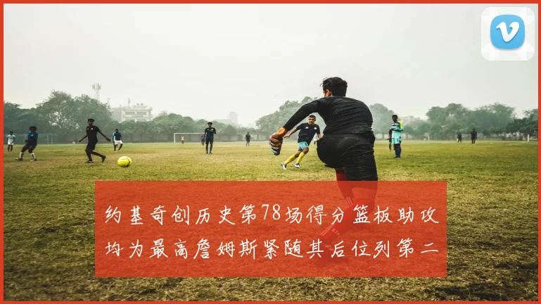 约基奇创历史第78场得分篮板助攻均为最高詹姆斯紧随其后位列第二