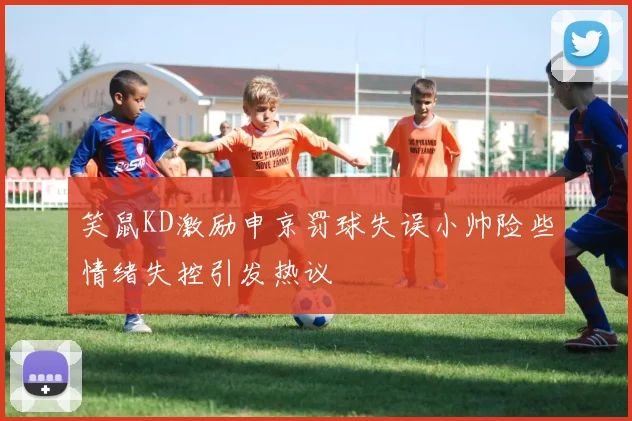 笑鼠KD激励申京罚球失误小帅险些情绪失控引发热议