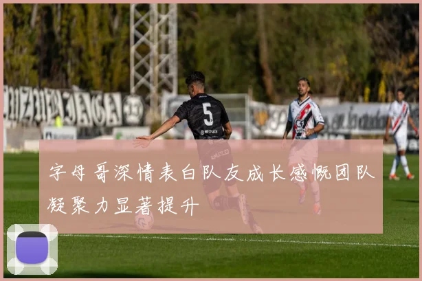 字母哥深情表白队友成长感慨团队凝聚力显著提升
