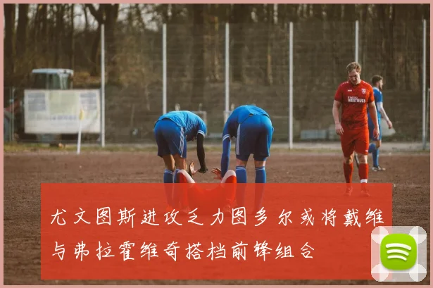 尤文图斯进攻乏力图多尔或将戴维与弗拉霍维奇搭档前锋组合