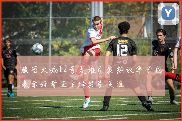 狼密大喊12号是谁引发热议华子也表示好奇正主转发引关注