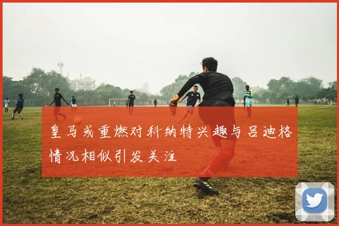 皇马或重燃对科纳特兴趣与吕迪格情况相似引发关注