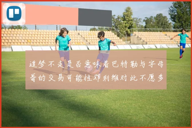 追梦不走是否意味着巴特勒与字母哥的交易可能性邓利维对此不愿多谈