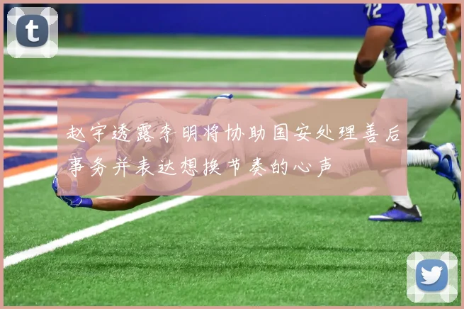 赵宇透露李明将协助国安处理善后事务并表达想换节奏的心声