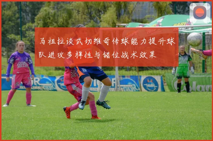马祖拉谈武切维奇传球能力提升球队进攻多样性与错位战术效果