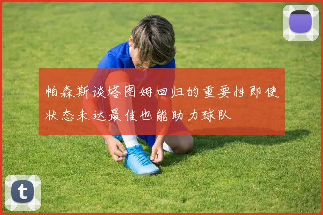 帕森斯谈塔图姆回归的重要性即使状态未达最佳也能助力球队