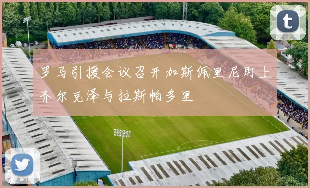 罗马引援会议召开加斯佩里尼盯上齐尔克泽与拉斯帕多里