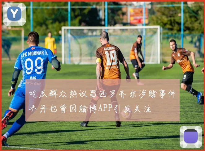 吃瓜群众热议昌西罗齐尔涉赌事件乔丹也曾因赌博APP引发关注