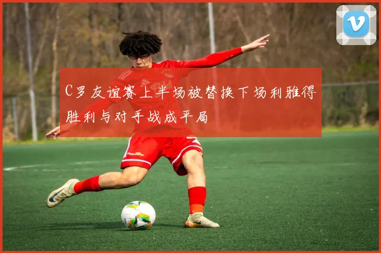 C罗友谊赛上半场被替换下场利雅得胜利与对手战成平局