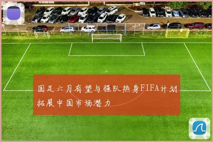 国足六月有望与强队热身FIFA计划拓展中国市场潜力
