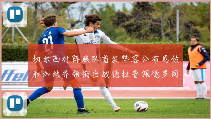 切尔西对阵狼队首发阵容公布恩佐和加纳乔领衔出战德拉普佩德罗同场竞技