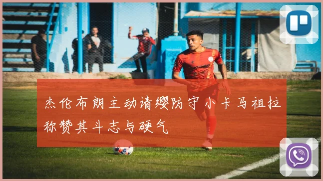 杰伦布朗主动请缨防守小卡马祖拉称赞其斗志与硬气