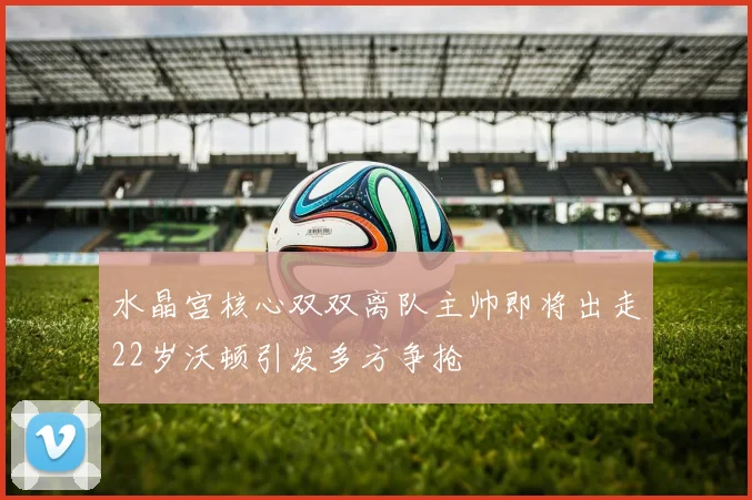 水晶宫核心双双离队主帅即将出走22岁沃顿引发多方争抢