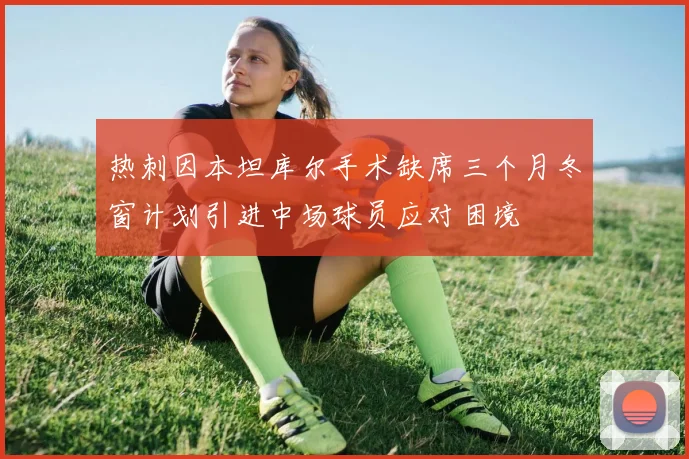 热刺因本坦库尔手术缺席三个月冬窗计划引进中场球员应对困境