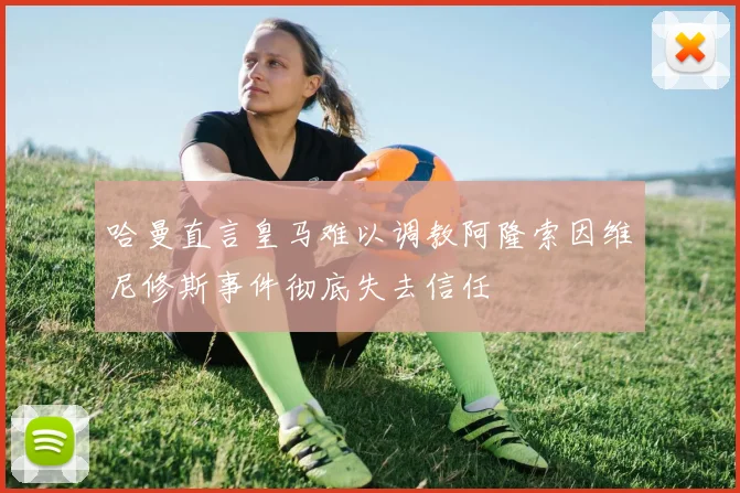 哈曼直言皇马难以调教阿隆索因维尼修斯事件彻底失去信任