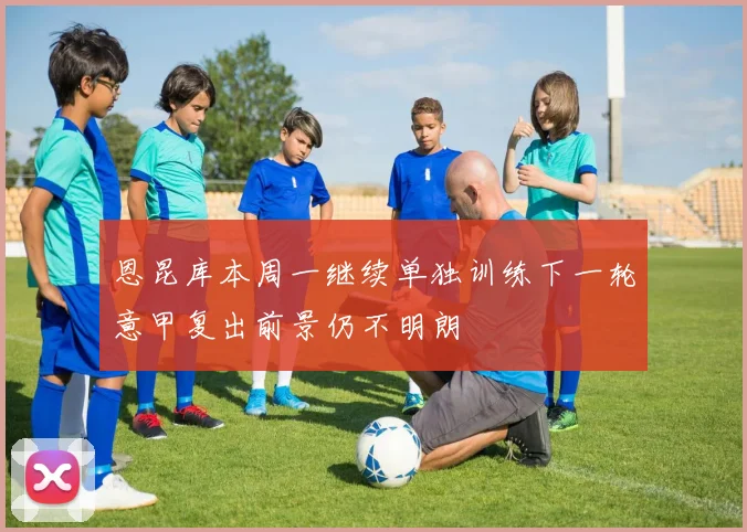 恩昆库本周一继续单独训练下一轮意甲复出前景仍不明朗
