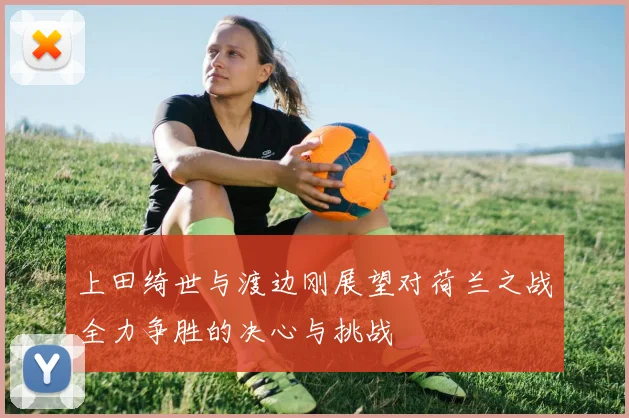 上田绮世与渡边刚展望对荷兰之战全力争胜的决心与挑战