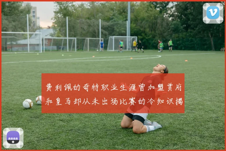 费利佩的奇特职业生涯曾加盟贾府和皇马却从未出场比赛的冷知识揭秘
