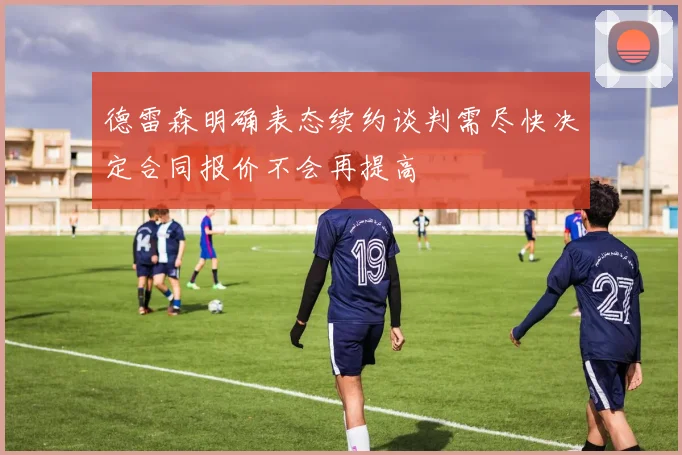 德雷森明确表态续约谈判需尽快决定合同报价不会再提高