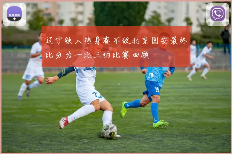 辽宁铁人热身赛不敌北京国安最终比分为一比三的比赛回顾