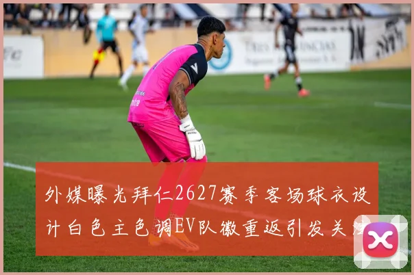 外媒曝光拜仁2627赛季客场球衣设计白色主色调EV队徽重返引发关注