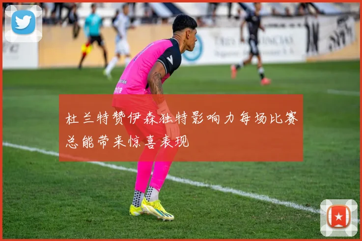 杜兰特赞伊森独特影响力每场比赛总能带来惊喜表现
