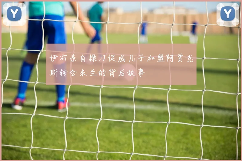 伊布亲自操刀促成儿子加盟阿贾克斯转会米兰的背后故事