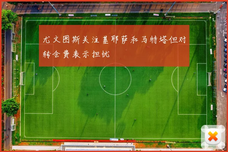 尤文图斯关注基耶萨和马特塔但对转会费表示担忧