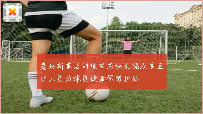 詹姆斯赛后训练室探秘发现众多医护人员为球员健康保驾护航