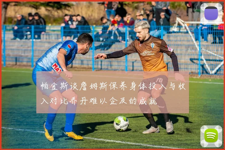 帕金斯谈詹姆斯保养身体投入与收入对比乔丹难以企及的成就