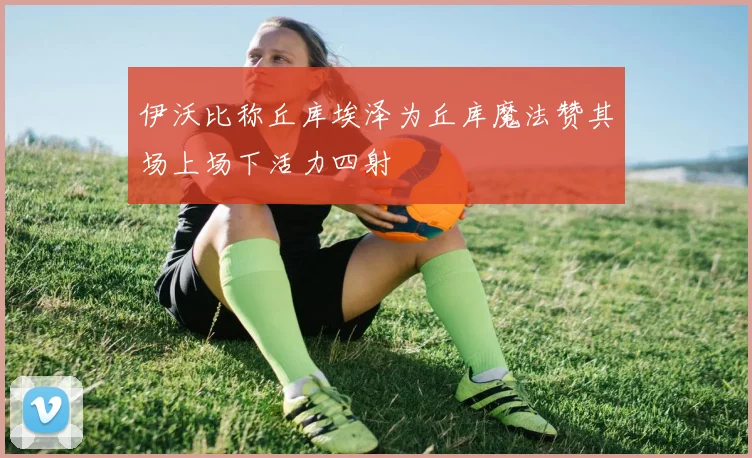 伊沃比称丘库埃泽为丘库魔法赞其场上场下活力四射