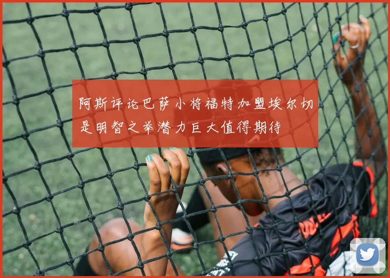 阿斯评论巴萨小将福特加盟埃尔切是明智之举潜力巨大值得期待