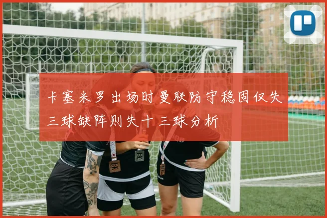 卡塞米罗出场时曼联防守稳固仅失三球缺阵则失十三球分析