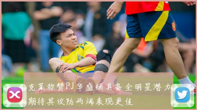 克莱称赞PJ华盛顿具备全明星潜力期待其攻防两端表现更佳