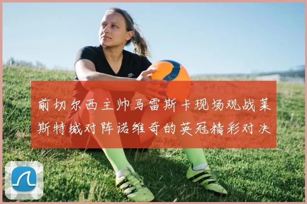 前切尔西主帅马雷斯卡现场观战莱斯特城对阵诺维奇的英冠精彩对决