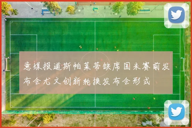 意媒报道斯帕莱蒂缺席国米赛前发布会尤文创新轮换发布会形式
